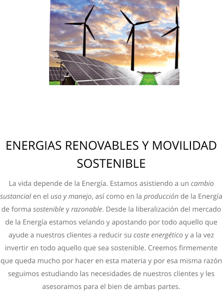 ENERGIAS RENOVABLES Y MOVILIDAD SOSTENIBLE La vida depende de la Energía. Estamos asistiendo a un cambio sustancial en el uso y manejo, así como en la producción de la Energía de forma sostenible y razonable. Desde la liberalización del mercado de la Energía estamos velando y apostando por todo aquello que ayude a nuestros clientes a reducir su coste energético y a la vez invertir en todo aquello que sea sostenible. Creemos firmemente que queda mucho por hacer en esta materia y por esa misma razón seguimos estudiando las necesidades de nuestros clientes y les asesoramos para el bien de ambas partes.