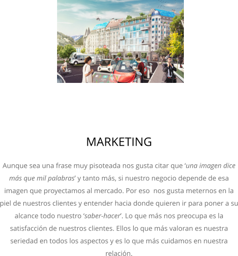 MARKETING Aunque sea una frase muy pisoteada nos gusta citar que ‘una imagen dice más que mil palabras’ y tanto más, si nuestro negocio depende de esa imagen que proyectamos al mercado. Por eso  nos gusta meternos en la piel de nuestros clientes y entender hacia donde quieren ir para poner a su alcance todo nuestro ‘saber-hacer’. Lo que más nos preocupa es la satisfacción de nuestros clientes. Ellos lo que más valoran es nuestra seriedad en todos los aspectos y es lo que más cuidamos en nuestra relación.